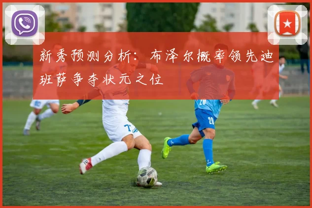 新秀预测分析：布泽尔概率领先迪班萨争夺状元之位